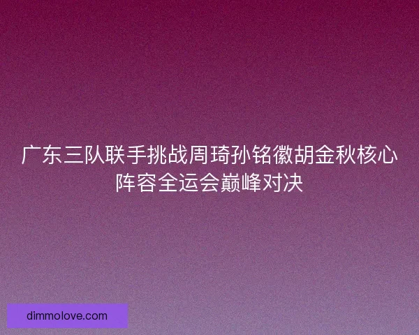 广东三队联手挑战周琦孙铭徽胡金秋核心阵容全运会巅峰对决