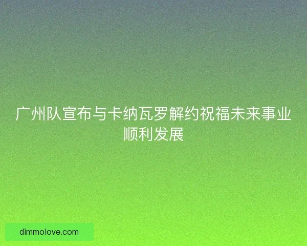 广州队宣布与卡纳瓦罗解约祝福未来事业顺利发展