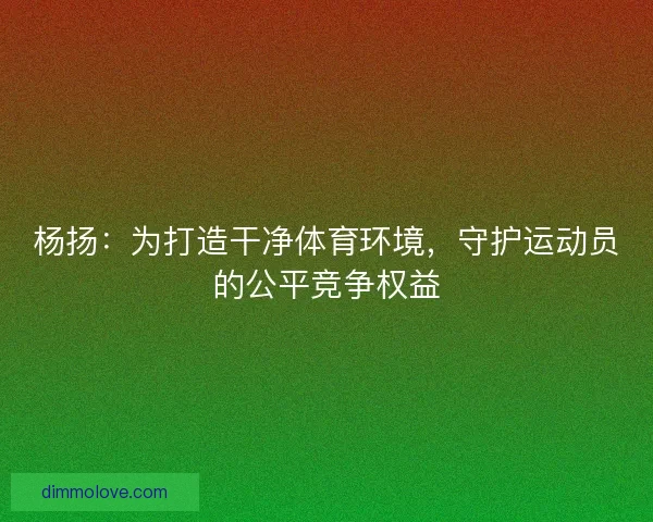 杨扬：为打造干净体育环境，守护运动员的公平竞争权益