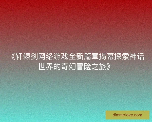 《轩辕剑网络游戏全新篇章揭幕探索神话世界的奇幻冒险之旅》